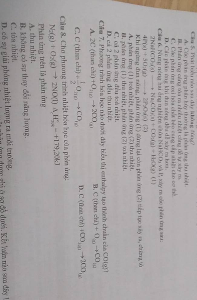 Cầu 5. Phát biểu nào sau dây không đúng?
A. Các phản ứng phân hủy thường là phân ứng thu nhiệt.
B. Phản ứng càng tòa ra nhiều nhiệt cảng đễ tự xây ra.
C. Các phản ứng oxi hóa chất béo cung cấp nhiệt cho cơ thể.
D. Các phản ứng khi dun nóng đều dễ xây ra hơn.
Câu 6. Nung nóng hai ống nghiệm chứa NaH CO_3 *  và P, xây ra các phản ứng sau:
2NaHCO_3(s)to Na_2CO_3(s)+CO_2(g)+H_2O(g) (1)
4P(s)+5O_2(g)to 2P_2O_5(s) (2)
Khi ngừng đun nóng, phản ứng (1) dừng lại còn phản ứng (2) tiếp tục xây ra, chứng tỏ
A. phản ứng (1) toả nhiệt, phản ứng (2) thu nhiệt.
B. phản ứng (1) thu nhiệt, phản ứng (2) toả nhiệt.
C. cả 2 phản ứng đều toả nhiệt.
D. cả 2 phản ứng đều thu nhiệt.
Câu 7. Phương trình hóa học nào dưới đây biểu thị enthalpy tạo thành chuẩn của CO(g) ?
A. 2C(thanchi) +O_2(g)to 2CO_(g)
B. C(thanchi)+O_(a)to CO_(s)
C. C(thanchi) + 1/2 O_2(g)to CO_(g)
D. C(thanchi)+CO_2(g)to 2CO_(g)
Câu 8. Cho phương trình nhiệt hóa học của phản ứng:
N_2(g)+O_2(g)to 2NO(l)△ _cH_(298)°=+179,20kJ
Phản ứng trên là phản ứng
A. thu nhiệt.
B. không có sự thay đổi năng lượng.
C. tỏa nhiệt.
D. có sự giải phóng nhiệt lượng ra môi trường.
gên  ứng được ghi ở sợ đồ dưới. Kết luận nào sau đây l