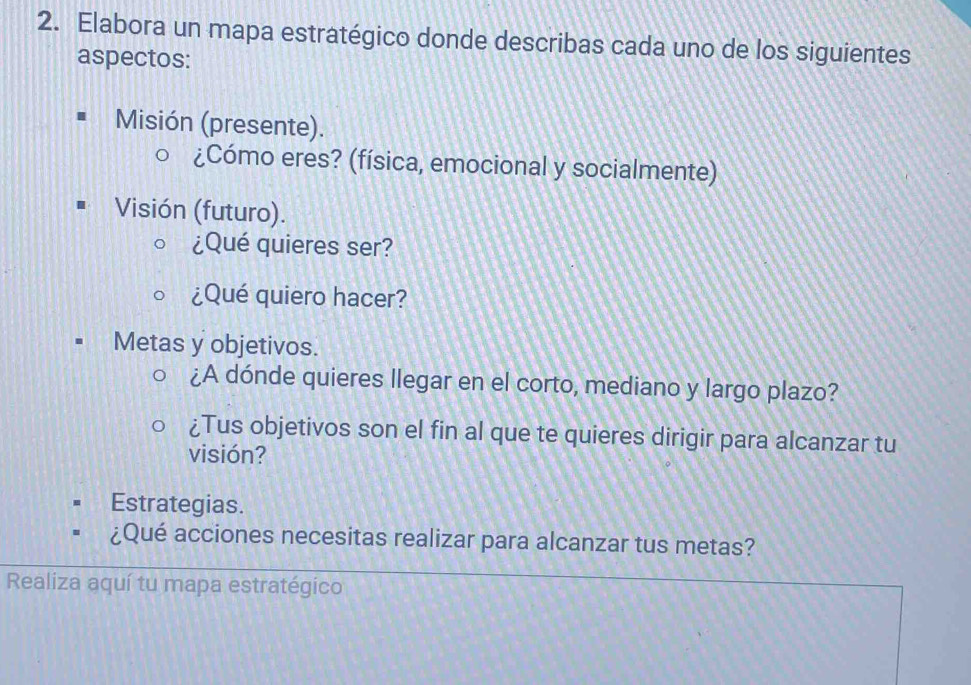 Elabora un mapa estratégico donde describas cada uno de los siguientes 
aspectos: 
Misión (presente). 
¿Cómo eres? (física, emocional y socialmente) 
Visión (futuro). 
¿Qué quieres ser? 
¿Qué quiero hacer? 
Metas y objetivos. 
¿A dónde quieres llegar en el corto, mediano y largo plazo? 
¿Tus objetivos son el fin al que te quieres dirigir para alcanzar tu 
visión? 
Estrategias. 
¿Qué acciones necesitas realizar para alcanzar tus metas? 
Realiza aquí tu mapa estratégico