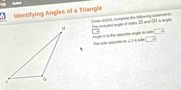 Up Active 
Identifying Angles of a Triangle 
The included angle of sides △ GHJ , complete the following statements. 

Given and overline GH is angle
overline JG
Angle H is the opposite angle to side □. 
The side opposite to ∠ 3 is side