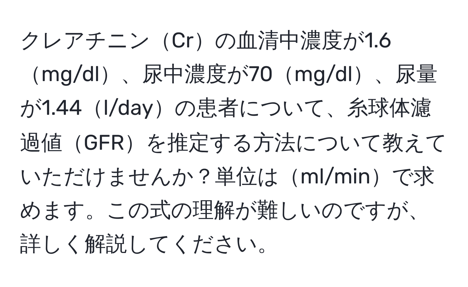 クレアチニンCrの血清中濃度が1.6mg/dl、尿中濃度が70mg/dl、尿量が1.44l/dayの患者について、糸球体濾過値GFRを推定する方法について教えていただけませんか？単位はml/minで求めます。この式の理解が難しいのですが、詳しく解説してください。