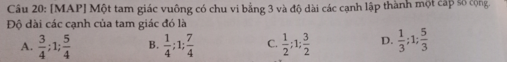 [MAP] Một tam giác vuông có chu vi bằng 3 và độ dài các cạnh lập thành một cap số cộng.
Độ dài các cạnh của tam giác đó là
A.  3/4 ; 1;  5/4   1/4 ; 1;  7/4   1/2 ; 1;  3/2 
B.
C.
D.  1/3 ; 1;  5/3 