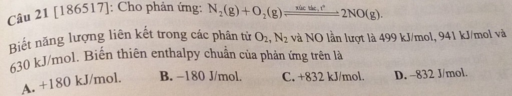 [186517]: Cho phản ứng: N_2(g)+O_2(g)leftharpoons _ xictde,t°2NO(g). 
Biết năng lượng liên kết trong các phân từ O_2, N_2 và NO lần lượt là 499 kJ/mol, 941 kJ/mol và
630 kJ/mol. Biến thiên enthalpy chuẩn của phản ứng trên là
A. +180 kJ/mol. B. −180 J/mol. C. +832 kJ/mol. D. -832 J/mol.