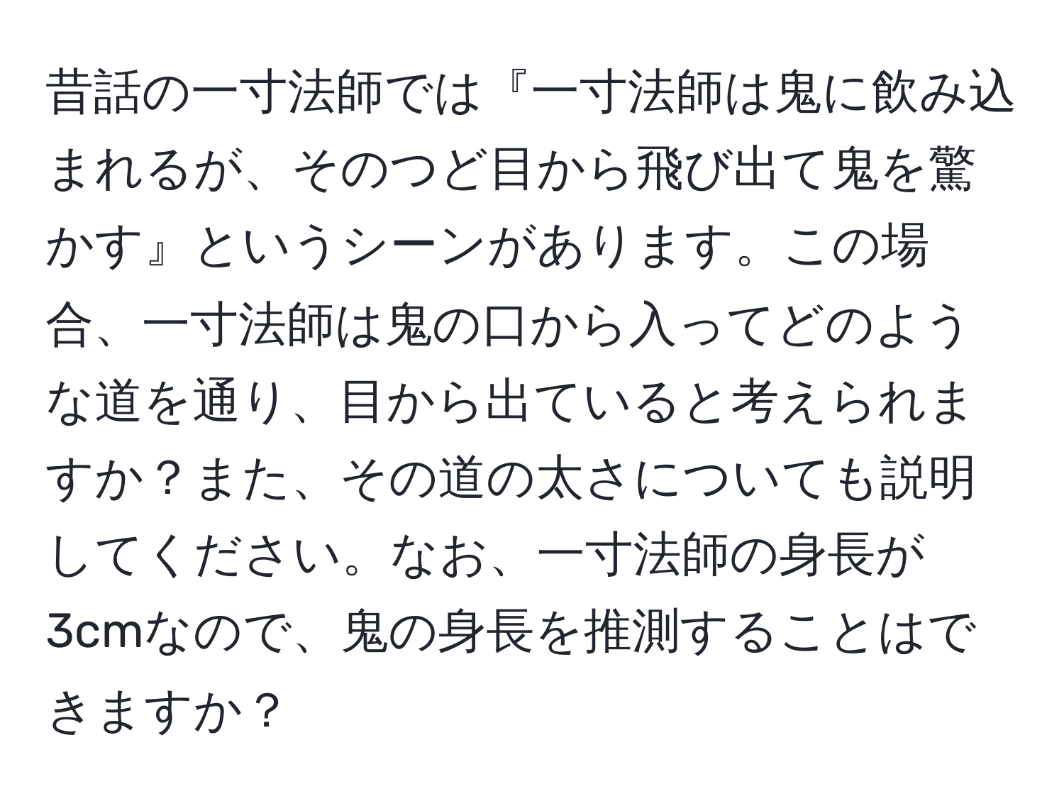 昔話の一寸法師では『一寸法師は鬼に飲み込まれるが、そのつど目から飛び出て鬼を驚かす』というシーンがあります。この場合、一寸法師は鬼の口から入ってどのような道を通り、目から出ていると考えられますか？また、その道の太さについても説明してください。なお、一寸法師の身長が3cmなので、鬼の身長を推測することはできますか？