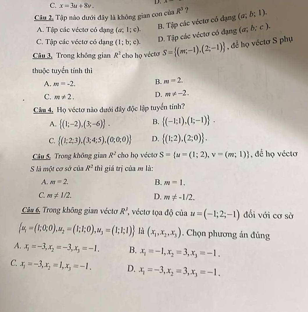 C. x=3u+8v.
D. x-
Câu 2. Tập nào dưới đây là không gian con của R^3 ?
A. Tập các véctơ có dạng (a;1;c).
B. Tập các véctơ có dạng (a;b;1).
C. Tập các véctơ có dạng (1;b;c).
D. Tập các véctơ có dạng (a;b;c).
Câu 3. Trong không gian R^2 cho họ véctơ S= (m;-1),(2;-1) , để họ véctơ S phụ
thuộc tuyến tính thì
A. m=-2.
B. m=2.
C. m!= 2.
D. m!= -2.
Câu 4. Họ véctơ nào dưới đây độc lập tuyến tính?
A.  (1;-2),(3;-6) .
B.  (-1;1),(1;-1) .
C.  (1;2;3),(3;4;5),(0;0;0) D.  (1;2),(2;0) .
Câu 5. Trong không gian R^2 cho họ véctơ S= u=(1;2),v=(m;1) , để họ véctơ
S là một cơ sở của R^2 thì giá trị của m là:
A. m=2. B. m=1.
C. m!= 1/2. D. m!= -1/2.
Câu 6. Trong không gian véctơ R^3 *, véctơ tọa độ của u=(-1;2;-1) đối với cơ sở
 u_1=(1;0;0),u_2=(1;1;0),u_3=(1;1;1) là (x_1,x_2,x_3). Chọn phương án đúng
A. x_1=-3,x_2=-3,x_3=-1. B. x_1=-1,x_2=3,x_3=-1.
C. x_1=-3,x_2=1,x_3=-1.
D. x_1=-3,x_2=3,x_3=-1.