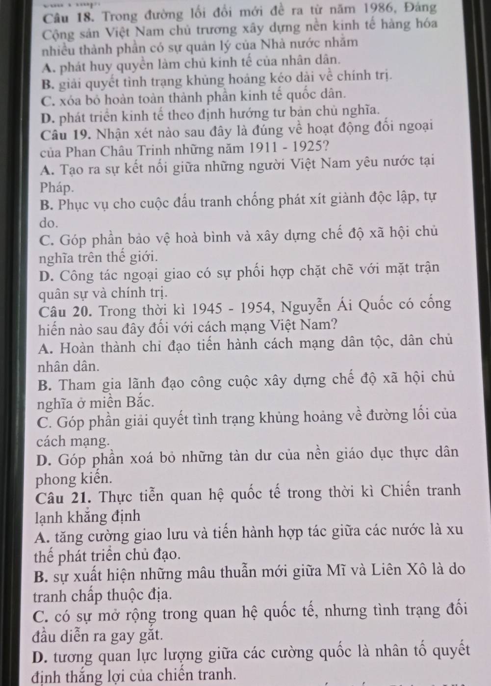 Trong đường lối đổi mới đề ra từ năm 1986, Đảng
Cộng sản Việt Nam chủ trương xây dựng nền kinh tế hàng hóa
nhiều thành phần có sự quản lý của Nhà nước nhằm
A. phát huy quyền làm chủ kinh tế của nhân dân.
B. giải quyết tình trạng khủng hoảng kéo dài về chính trị.
C. xóa bỏ hoàn toàn thành phần kinh tế quốc dân.
D. phát triển kinh tế theo định hướng tư bản chủ nghĩa.
Câu 19. Nhận xét nào sau đây là đúng về hoạt động đổi ngoại
của Phan Châu Trinh những năm 1911 - 1925?
A. Tạo ra sự kết nổi giữa những người Việt Nam yêu nước tại
Pháp.
B. Phục vụ cho cuộc đấu tranh chống phát xít giành độc lập, tự
do.
C. Góp phần bảo vệ hoà bình và xây dựng chế độ xã hội chủ
nghĩa trên thế giới.
D. Công tác ngoại giao có sự phối hợp chặt chẽ với mặt trận
quân sự và chính trị.
Câu 20. Trong thời kì 1945 - 1954, Nguyễn Ái Quốc có cống
hiến nào sau đây đối với cách mạng Việt Nam?
A. Hoàn thành chỉ đạo tiến hành cách mạng dân tộc, dân chủ
nhân dân.
B. Tham gia lãnh đạo công cuộc xây dựng chế độ xã hội chủ
nghĩa ở miền Bắc.
C. Góp phần giải quyết tình trạng khủng hoảng về đường lối của
cách mạng.
D. Góp phần xoá bỏ những tàn dư của nền giáo dục thực dân
phong kiển.
Câu 21. Thực tiễn quan hệ quốc tế trong thời kì Chiến tranh
lạnh khẳng định
A. tăng cường giao lưu và tiến hành hợp tác giữa các nước là xu
thể phát triển chủ đạo.
B. sự xuất hiện những mâu thuẫn mới giữa Mĩ và Liên Xô là do
tranh chấp thuộc địa.
C. có sự mở rộng trong quan hệ quốc tế, nhưng tình trạng đối
đầu diễn ra gay gắt.
D. tương quan lực lượng giữa các cường quốc là nhân tố quyết
định thắng lợi của chiến tranh.