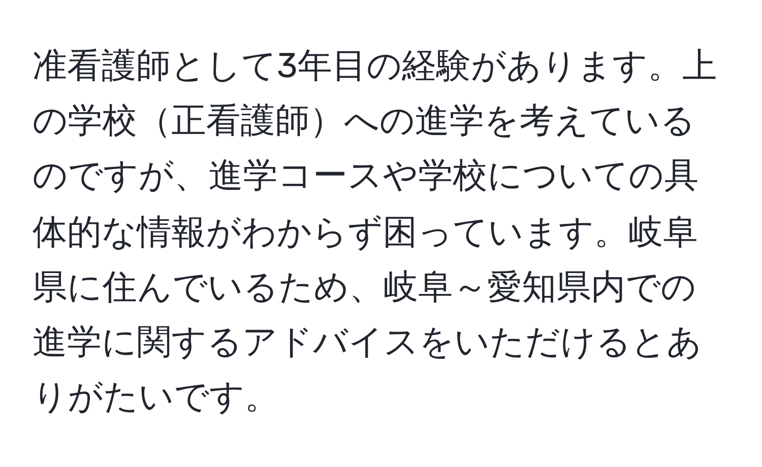 准看護師として3年目の経験があります。上の学校正看護師への進学を考えているのですが、進学コースや学校についての具体的な情報がわからず困っています。岐阜県に住んでいるため、岐阜～愛知県内での進学に関するアドバイスをいただけるとありがたいです。