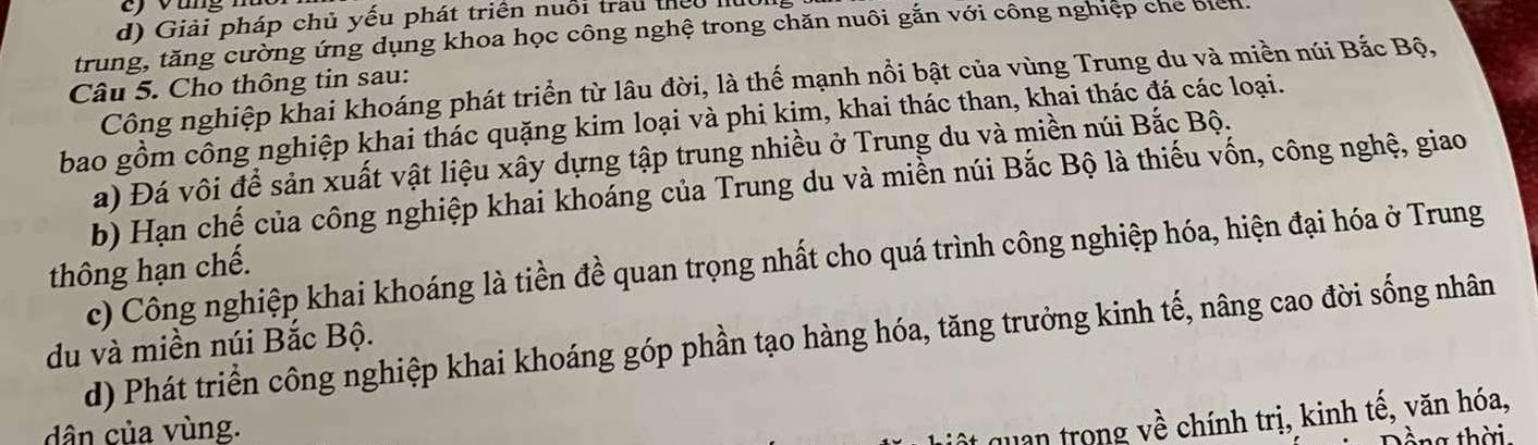 ) v ang n
d) Giải pháp chủ yếu phát triển nuổi trau theu II
trung, tăng cường ứng dụng khoa học công nghệ trong chăn nuôi gắn với công nghiệp che biểh
Công nghiệp khai khoáng phát triển từ lâu đời, là thể mạnh nổi bật của vùng Trung du và miền núi Bắc Bộ,
Câu 5. Cho thông tin sau:
bao gồm công nghiệp khai thác quặng kim loại và phi kim, khai thác than, khai thác đá các loại.
a) Đá vôi để sản xuất vật liệu xây dựng tập trung nhiều ở Trung du và miền núi Bắc Bộ.
b) Hạn chế của công nghiệp khai khoáng của Trung du và miền núi Bắc Bộ là thiếu vốn, công nghệ, giao
c) Công nghiệp khai khoáng là tiền đề quan trọng nhất cho quá trình công nghiệp hóa, hiện đại hóa ở Trung
thông hạn chế.
du và miền núi Bắc Bộ. d) Phát triển công nghiệp khai khoáng góp phần tạo hàng hóa, tăng trưởng kinh tế, nâng cao đời sống nhân
dân của vùng.
quan trong về chính trị, kinh tế, văn hóa,
tàng thời