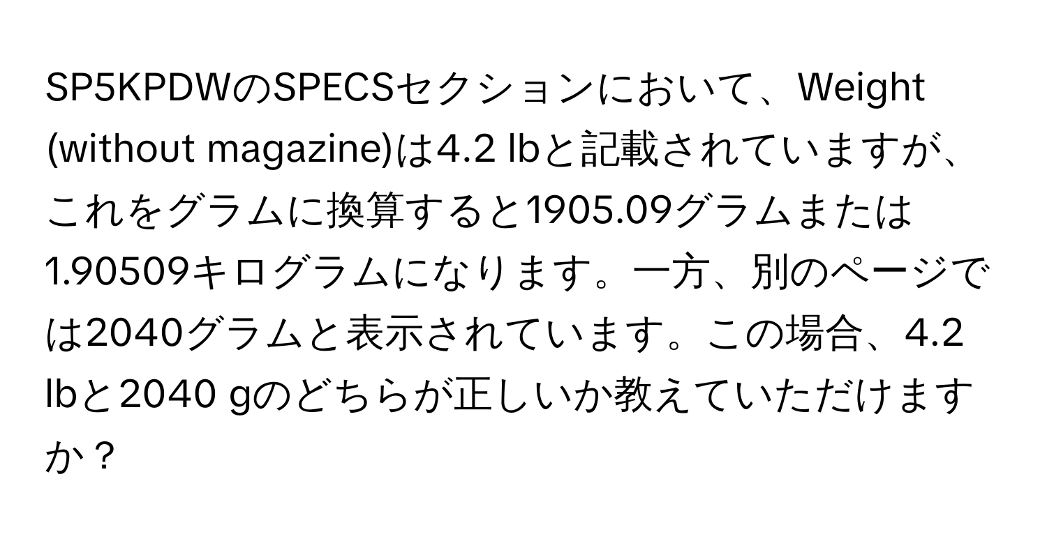 SP5KPDWのSPECSセクションにおいて、Weight (without magazine)は4.2 lbと記載されていますが、これをグラムに換算すると1905.09グラムまたは1.90509キログラムになります。一方、別のページでは2040グラムと表示されています。この場合、4.2 lbと2040 gのどちらが正しいか教えていただけますか？