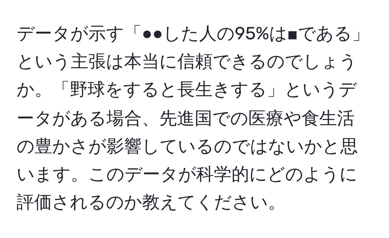 データが示す「●●した人の95%は■である」という主張は本当に信頼できるのでしょうか。「野球をすると長生きする」というデータがある場合、先進国での医療や食生活の豊かさが影響しているのではないかと思います。このデータが科学的にどのように評価されるのか教えてください。