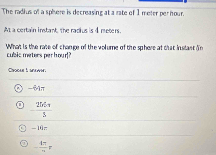 The radius of a sphere is decreasing at a rate of 1 meter per hour.
At a certain instant, the radius is 4 meters.
What is the rate of change of the volume of the sphere at that instant (in
cubic meters per hour)?
Choose 1 answer:
-64π
B - 256π /3 
-16π
- 4π /2 π