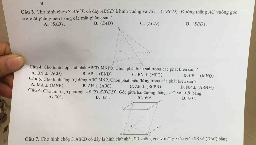 Cho hình chóp S.ABCD có đáy ABCD là hình vuông và SD⊥ (ABCD). Đường thăng AC vuông góc
với mặt phẳng nào trong các mặt phẳng sau?
A.(SAB). B. (SAD). C. SCD)
D. (SBD).
Câu 4. Cho hình hộp chữ nhật ABCD. MNPQ. Chọn phát biểu sai trong các phát biểu sau ?
A. BN⊥ (ACD) B. AB⊥ (BND) C. BN⊥ (MPQ) D. CP⊥ (MNQ)
Câu 5. Cho hình lăng trụ đứng ABC. MNP. Chọn phát biểu đúng trong các phát biểu sau ?
A. MA⊥ (MNP) B. AN⊥ (ABC) C. AB⊥ (BCPN) D. NP⊥ (AB VM
Câu 6. Cho hình lập phương ABCD.A'B'C'D'. Góc giữa hai đường thẳng AC và A'B bằng:
A. 30°. B. 45°. 60°. D. 90°.
Câu 7. Cho hình chóp S.ABCD có đáy là hình chữ nhật, SD vuông góc với đáy. Góc giữa SB và (DAC) bằng