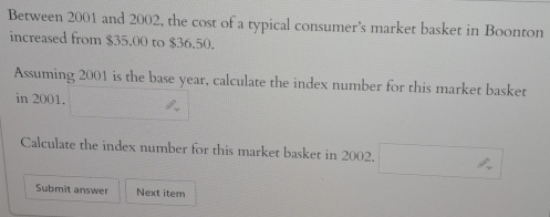 Between 2001 and 2002, the cost of a typical consumer’s market basket in Boonton 
increased from $35.00 to $36.50. 
Assuming 2001 is the base year, calculate the index number for this market basket 
in 2001. 
Calculate the index number for this market basket in 2002. 
Submit answer Next item