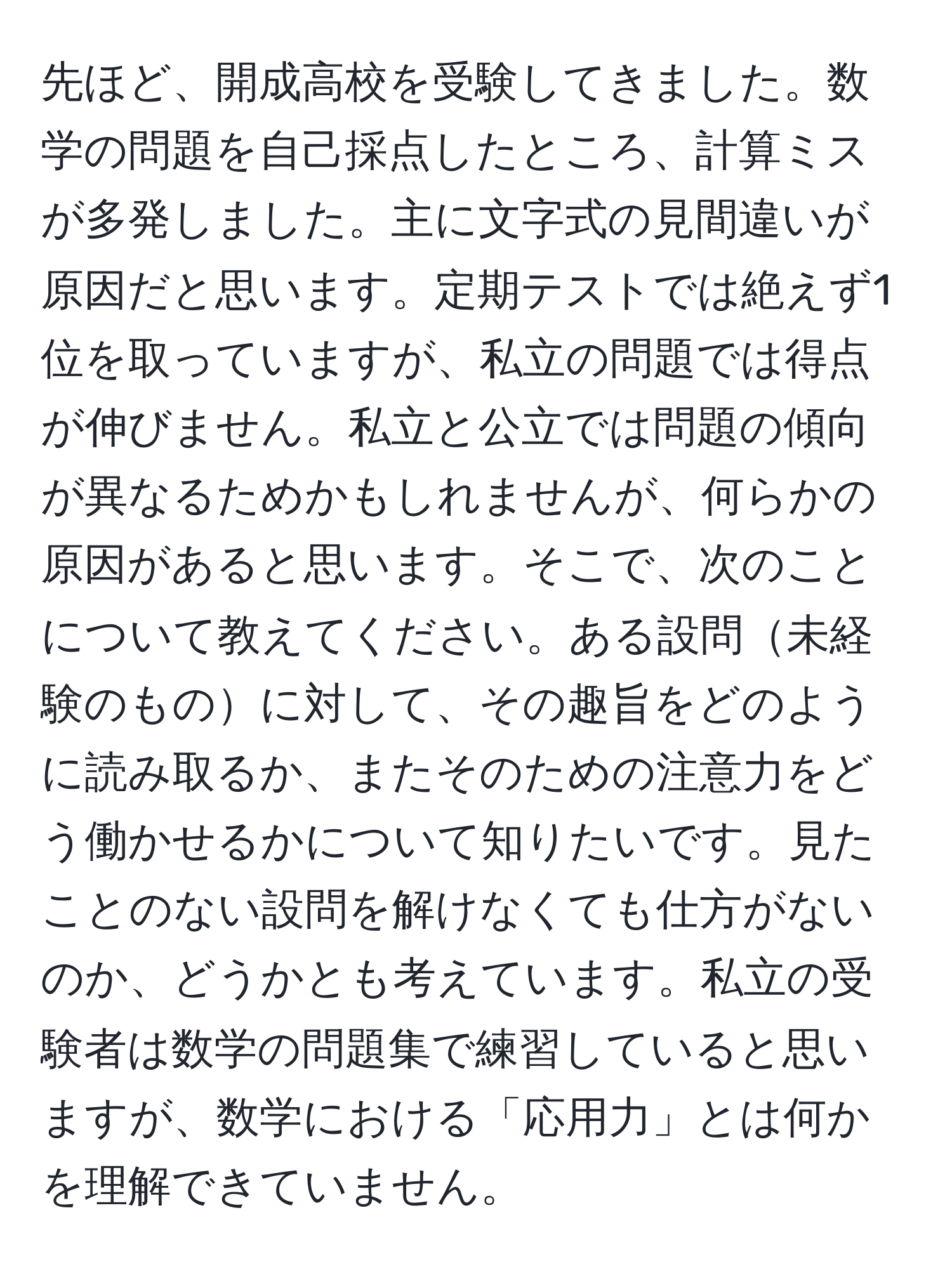 先ほど、開成高校を受験してきました。数学の問題を自己採点したところ、計算ミスが多発しました。主に文字式の見間違いが原因だと思います。定期テストでは絶えず1位を取っていますが、私立の問題では得点が伸びません。私立と公立では問題の傾向が異なるためかもしれませんが、何らかの原因があると思います。そこで、次のことについて教えてください。ある設問未経験のものに対して、その趣旨をどのように読み取るか、またそのための注意力をどう働かせるかについて知りたいです。見たことのない設問を解けなくても仕方がないのか、どうかとも考えています。私立の受験者は数学の問題集で練習していると思いますが、数学における「応用力」とは何かを理解できていません。