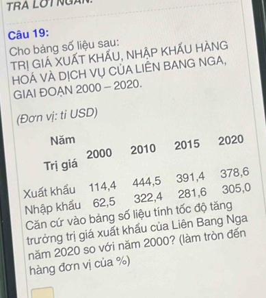 TRA LOT NG 
Câu 19: 
Cho bảng số liệu sau: 
TR! GIÁ XUẤT KHẤU, NHẬP KHẤU HÀNG 
HOÁ VÀ DỊCH VỤ CỦA LIÊN BANG NGA, 
GIAI ĐOAN 2000 - 2020. 
(Đơn vị: tỉ USD) 
Năm 2020
2000 2010 2015
Trị giá 
Xuất khẩu 114, 4 444, 5 391, 4 378, 6
Nhập khẩu 62, 5 322, 4 281, 6 305, 0
Căn cứ vào bảng số liệu tính tốc độ tăng 
trưởng trị giá xuất khẩu của Liên Bang Nga 
năm 2020 so với năm 2000? (làm tròn đến 
hàng đơn vị của %)