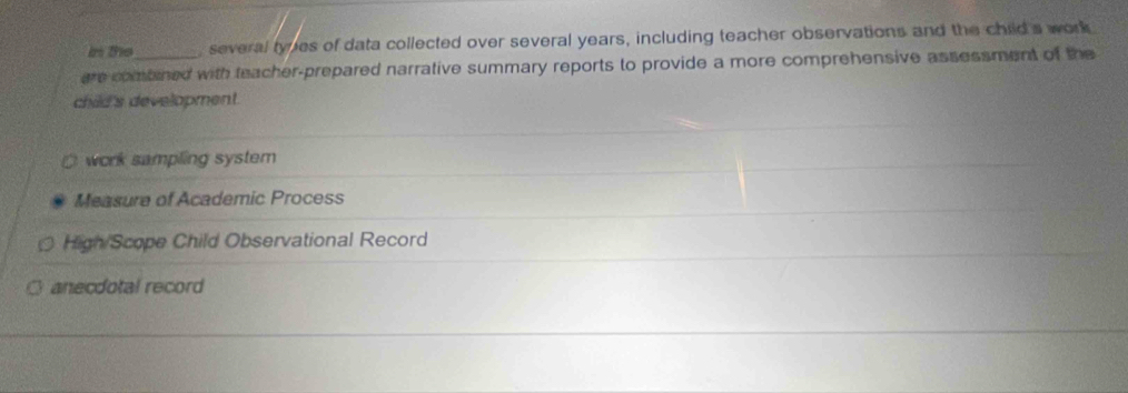 is the , several types of data collected over several years, including teacher observations and the child's work 
are combined with teacher-prepared narrative summary reports to provide a more comprehensive assessment of the 
child's development. 
work sampling system 
Measure of Academic Process 
High/Scope Child Observational Record 
anecdotal record