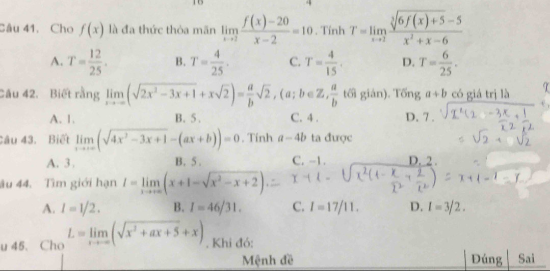 Cho f(x) là đa thức thòa mãn limlimits _xto 2 (f(x)-20)/x-2 =10. Tính T=limlimits _xto 2 (sqrt[3](6f(x)+5)-5)/x^2+x-6 
A. T= 12/25 . T= 4/25 . T= 4/15 . T= 6/25 . 
B.
C.
D.
Câu 42. Biết rằng limlimits _xto -∈fty (sqrt(2x^2-3x+1)+xsqrt(2))= a/b sqrt(2), (a;b∈ Z, a/b  tối gián). Tống a+b có giá trị là
A. 1. B. 5. C. 4. D. 7.
Câu 43. Biết limlimits _xto ∈fty (sqrt(4x^2-3x+1)-(ax+b))=0. Tính a-4b ta được
A. 3. B. 5. C. -1. D. 2.
âu 44. Tìm giới hạn I=limlimits _xto +∈fty (x+1-sqrt(x^2-x+2))
A. I=1/2. B. I=46/31. C. I=17/11. D. I=3/2. 
u 45. Cho L=limlimits _xto ∈fty (sqrt(x^2+ax+5)+x). Khi đó:
Mệnh đề Đúng Sai