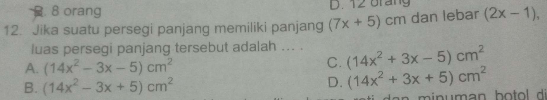 . 8 orang D. 12 orang
12. Jika suatu persegi panjang memiliki panjang (7x+5)cm dan lebar (2x-1), 
luas persegi panjang tersebut adalah ... .
A. (14x^2-3x-5)cm^2
C. (14x^2+3x-5)cm^2
B. (14x^2-3x+5)cm^2
D. (14x^2+3x+5)cm^2
m in uman bo tol di