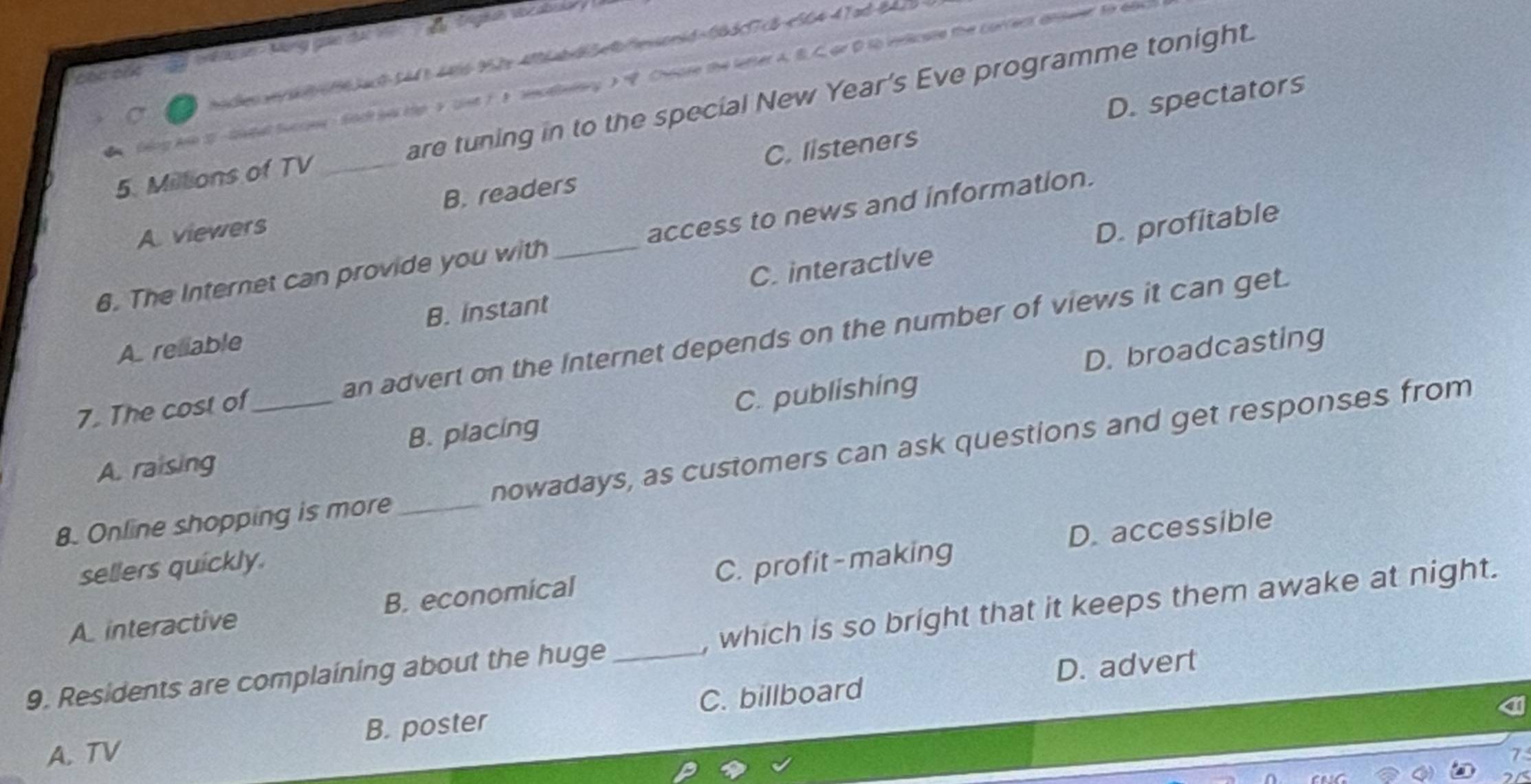 belk n Mùng gio dấi 1
ih /06163ac8-5448 4466-952x 406abd5496esonid=063c7c8-564-47ad 847%
Geng Aie S letal Succes Sach be tip 5 ust 1 1 secatelary 3 Chease the letter A. B. C or D to vericate the correct answer to 60e
5. Millions of TV _are tuning in to the special New Year's Eve programme tonight.
C. listeners D. spectators
A viewers B. readers
D. profitable
6. The Internet can provide you with _access to news and information.
A. reliable B. Instant C. interactive
D. broadcasting
7. The cost of an advert on the Internet depends on the number of views it can get.
A. raising B. placing C. publishing
8. Online shopping is more _nowadays, as customers can ask questions and get responses from
D. accessible
sellers quickly.
A interactive B. economical C. profit-making
9. Residents are complaining about the huge _, which is so bright that it keeps them awake at night.
D. advert
A. TV B. poster C. billboard