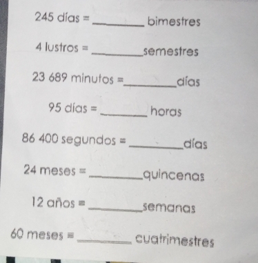 245 días = _ bimestres
4 lustros = _ semestres
23 689 minutos =_  días
95 días = _ horas
86 400 segundos = _ días
24 meses = _ quincenas
12 años = _ semanas
501 neses = _cuatrimestres