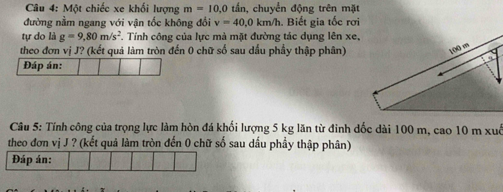 Một chiếc xe khối lượng m=10, 0 tấn, chuyển động trên mặt 
đường nằm ngang với vận tốc không đổi v=40, 0km/h. Biết gia tốc rơi 
tự do là g=9,80m/s^2. Tính công của lực mà mặt đường tác dụng lên xe, 
theo đơn vị J? (kết quả làm tròn đến 0 chữ số sau dấu phầy thập phân) 
Đáp án: 
Câu 5: Tính công của trọng lực làm hòn đá khối lượng 5 kg lăn từ đỉnh dốc dài 100 m, cao 10 m xuố 
theo đơn vị J ? (kết quả làm tròn đến 0 chữ số sau dấu phẩy thập phân) 
Đáp án: