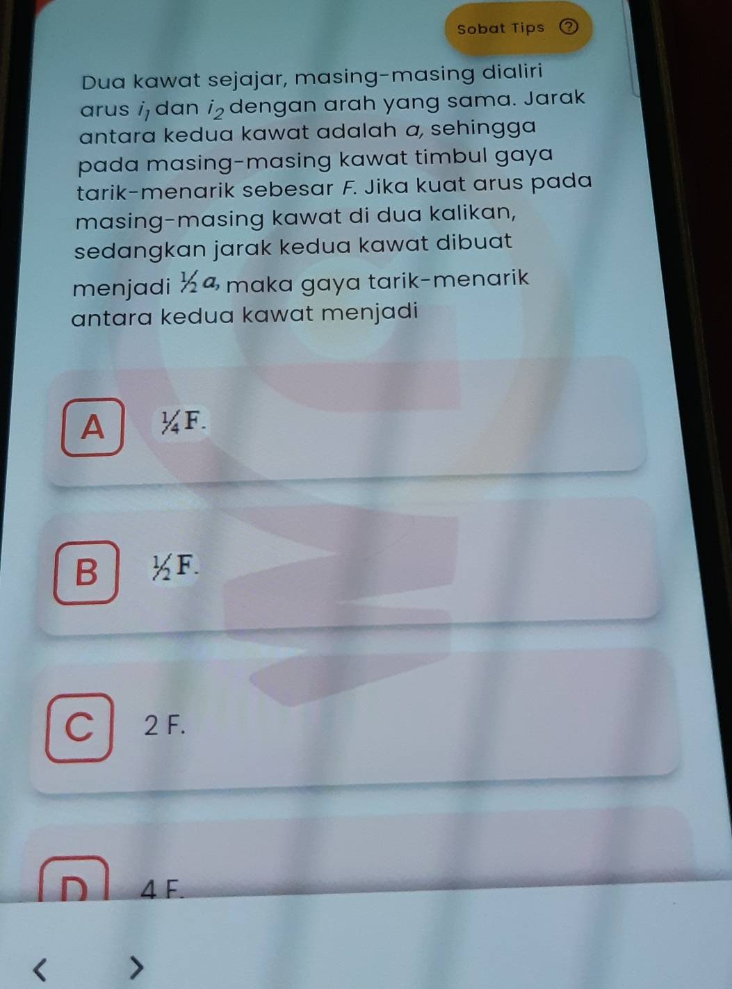 Sobat Tips
Dua kawat sejajar, masing-masing dialiri
arus i dan i₂ dengan arah yang sama. Jarak
antara kedua kawat adalah a, sehingga
pada masing-masing kawat timbul gaya
tarik-menarik sebesar F. Jika kuat arus pada
masing-masing kawat di dua kalikan,
sedangkan jarak kedua kawat dibuat 
menjadi ½4 maka gaya tarik-menarik
antara kedua kawat menjadi
A a ¼F.
B F
C2 F.
D l 4 F
7