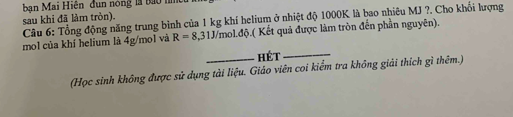 bạn Mai Hiện đun nòng là bào h 
sau khi đã làm tròn). Câu 6: Tổng động năng trung bình của 1 kg khí helium ở nhiệt độ 1000K là bao nhiêu MJ ?. Cho khối lượng 
mol của khí helium là 4g/mol và R=8,31J/mol. d độ.( Kết quả được làm tròn đến phần nguyên). 
_HÉT_ 
(Học sinh không được sử dụng tài liệu. Giáo viên coi kiểm tra không giải thích gì thêm.)