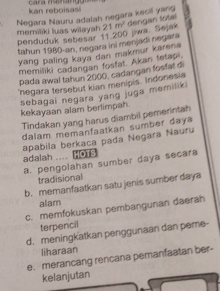 kan reboisasi
、 Negara Nauru adalah negara kecil yang
memiliki luas wilayah 21m^2 dengan total
penduduk sebesar 11,200 jiwa. Sejak
tahun 1980 -an, negara ini menjadi negara
yang paling kaya dan makmur karena 
memiliki cadangan fosfat, Akan tetap,
pada awal tahun 2000, cadangan fosfat d
negara tersebut kian menipis. Indonesia
sebagai negara yang juga memilik 
kekayaan alam berlimpah.
Tindakan yang harus diambil pemerntan
dalam memanfaatkan sumber daya
apabila berkaca pada Negara Nauru
adalah ... HOTS
a. pengolahan sumber daya secara
tradisional
b. memanfaatkan satu jenis sumber daya
alam
c. memfokuskan pembangunan daerah
terpencil
d. meningkatkan penggunaan dan peme-
liharaan
e. merancang rencana pemanfaatan ber-
kelanjutan