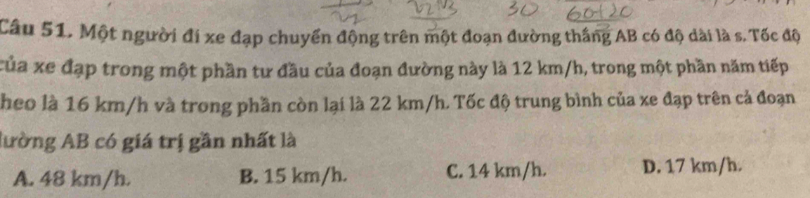 Một người đi xe đạp chuyển động trên một đoạn đường thắng AB có độ dài là s. Tốc độ
của xe đạp trong một phần tư đầu của đoạn đường này là 12 km/h, trong một phần năm tiếp
heo là 16 km/h và trong phần còn lại là 22 km/h. Tốc độ trung bình của xe đạp trên cả đoạn
lường AB có giá trị gần nhất là
A. 48 km/h. B. 15 km/h. C. 14 km/h. D. 17 km/h.