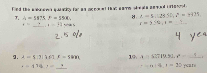 Find the unknown quantity for an account that earns simple annual interest. 
8. A=$1128.50, P=$925, 
7. A=$875, P=$500, ? 
7
r= □ . t=30years
r=5.5% , t=
9. A=$1213.60, P=$800, 10. A=$2719.50, P= cos^(-1)t ,
r=4.7% , t=_ ?
r=6.1% , t=20years