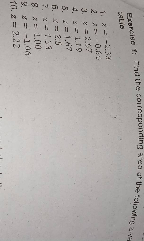 Find the corresponding area of the following z -va 
table. 
1. z=-2.33
2. z=-0.64
3. z=2.67
4. z=1.19
5. z=1.67
6. z=2.5
7. z=1.33
8. z=1.00
9. z=-1.06
10. z=2.22