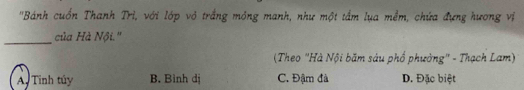 'Bánh cuốn Thanh Trì, với lớp vỏ trắng mông manh, như một tầm lụa mềm, chứa đựng hương vị
_
của Hà Nội.''
(Theo "Hà Nội băm sáu phố phường" - Thạch Lam)
A. Tinh túy B. Bình dị C. Đậm đà D. Đặc biệt