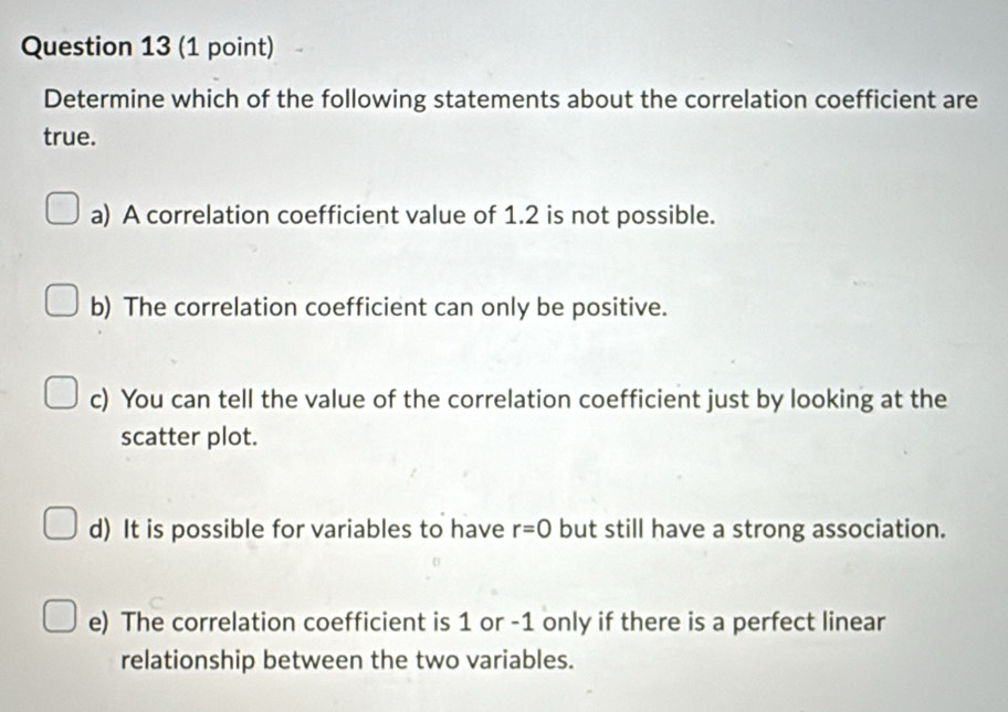 Determine which of the following statements about the correlation coefficient are
true.
a) A correlation coefficient value of 1.2 is not possible.
b) The correlation coefficient can only be positive.
c) You can tell the value of the correlation coefficient just by looking at the
scatter plot.
d) It is possible for variables to have r=0 but still have a strong association.
e) The correlation coefficient is 1 or -1 only if there is a perfect linear
relationship between the two variables.