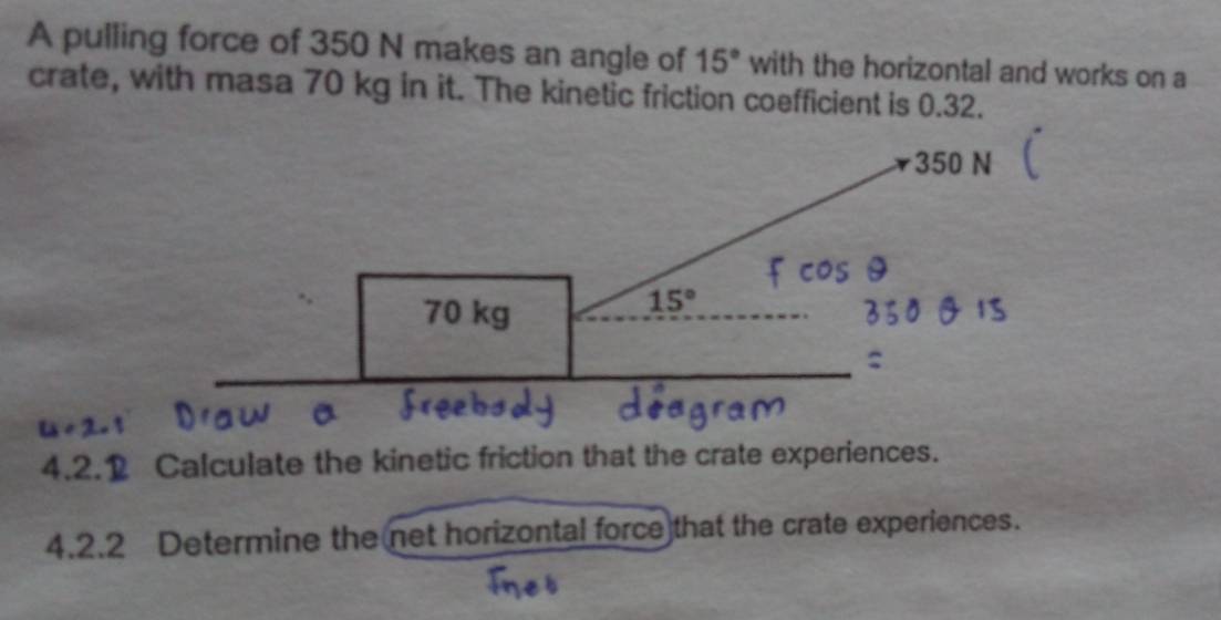 A pulling force of 350 N makes an angle of 15° with the horizontal and works on a
crate, with masa 70 kg in it. The kinetic friction coefficient is 0.32.
4.2.1 Calculate the kinetic friction that the crate experiences.
4.2.2 Determine the net horizontal force)that the crate experiences.