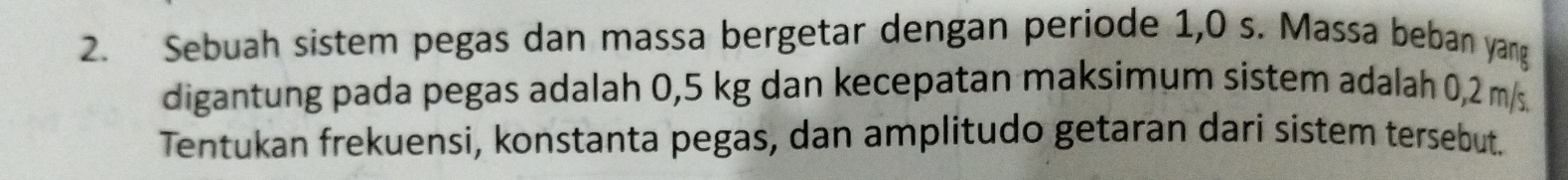 Sebuah sistem pegas dan massa bergetar dengan periode 1,0 s. Massa beban yang 
digantung pada pegas adalah 0,5 kg dan kecepatan maksimum sistem adalah 0,2 m/s. 
Tentukan frekuensi, konstanta pegas, dan amplitudo getaran dari sistem tersebut.