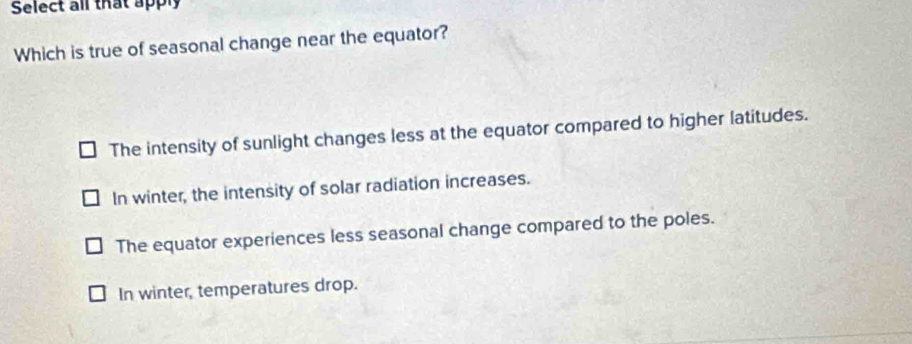 Select all that apply
Which is true of seasonal change near the equator?
The intensity of sunlight changes less at the equator compared to higher latitudes.
In winter, the intensity of solar radiation increases.
The equator experiences less seasonal change compared to the poles.
In winter, temperatures drop.