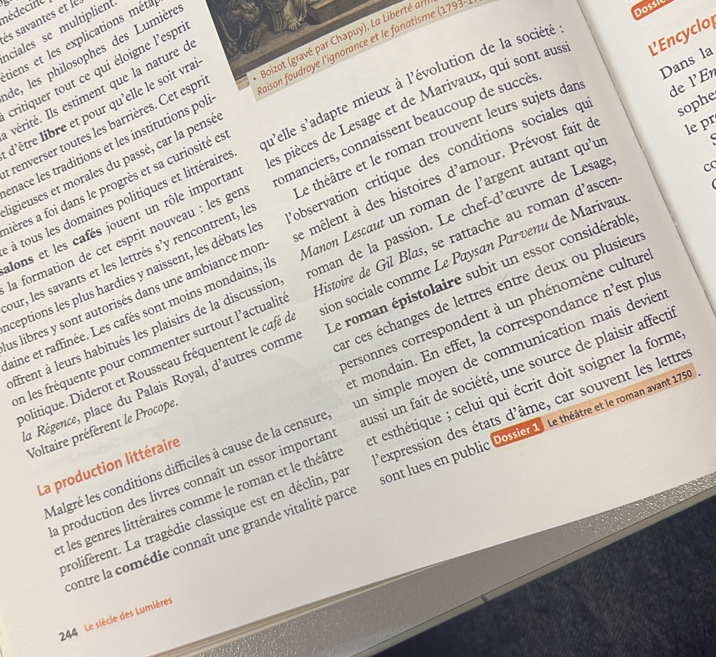 nédecine
és savantes et le ciales se multiplient
LEncyclo
tiens et les explications méta
aison foudroye l'ignorance et le fanatisme
de, les philosophes des Lumière
Dossic
Dans la
critiquer tout ce qui éloigne l'espr
vérité. Ils estiment que la nature c
enace les traditions et les institutions pol  Boizot (gravé par Chapuy), La Liberté ar (1793-
sophe
l'être libre et pour qu'elle le soit vra
lepr
renverser toutes les barrières. Cet espr
à tous les domaines politiques et littéraire su'elle s'adapte mieux à l'évolution de la société
lons et les cafés jouent un rôle importar es pièces de Lesage et de Marivaux, qui sont aus
ligieuses et morales du passé, car la pensé
c
fières a foi dans le progrès et sa curiosité et
la formation de cet esprit nouveau : les gen omanciers, connaissent beaucoup de succè
our, les savants et les lettrés s’y rencontrent, le Le théâtre et le roman trouvent leurs sujets dar
de l'En
ceptions les plus hardies y naissent, les débats le observation critique des conditions sociales qu
as libres y sont autorisés dans une ambiance mor le mêlent à des histoires d'amour. Prévost fait d
aine et raffinée. Les cafés sont moins mondains, il Manon Lescaut un roman de l’argent autant qu'u
ffrent à leurs habitués les plaisirs de la discussion oman de la passion. Le chef-d'œuvre de Lesage
En les fréquente pour commenter surtout l’actualit Histoire de Gil Blas, se rattache au roman d'ascer
politique. Diderot et Rousseau fréquentent le café à ion sociale comme Le Paysan Parvenu de Marivau
personnes correspondent à un phénomène culture
a Régence, place du Palais Royal, d'autres comm Le roman épistolaire subit un essor considérable
Voltaire préfèrent le Procope Par ces échanges de lettres entre deux ou plusieur
La production littéraire t mondain. En effet, la correspondance n’est plu
Malgré les conditions difficiles à cause de la censure in simple moyen de communication mais devier
a production des livres connaît un essor importan ussi un fait de société, une source de plaisir affect
et les genres littéraires comme le roman et le théâtre et esthétique ; celui qui écrit doit soigner la forme
prolifèrent. La tragédie classique est en déclin, pa Pexpression des états d'âme, car souvent les lettre
contre la comédie connaît une grande vitalité parce ont lues en public Dossier 1. Le théâtre et le roman avant 1750
244 Le siècle des Lumières