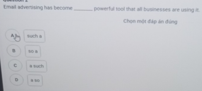 Email advertising has become _powerful tool that all businesses are using it.
Chọn một đáp án đúng
A[tm such a
B so a
C a such
D a so