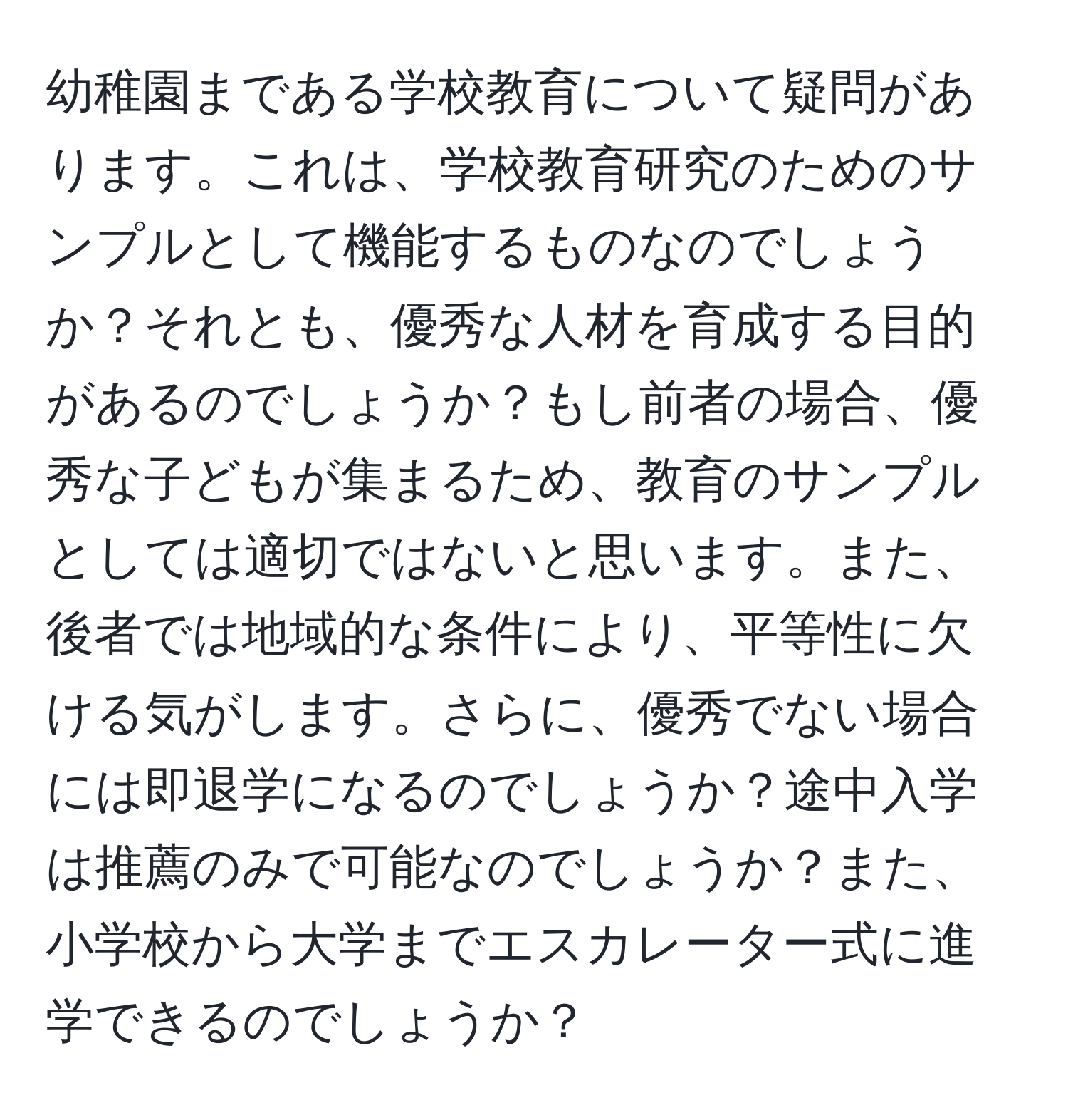 幼稚園まである学校教育について疑問があります。これは、学校教育研究のためのサンプルとして機能するものなのでしょうか？それとも、優秀な人材を育成する目的があるのでしょうか？もし前者の場合、優秀な子どもが集まるため、教育のサンプルとしては適切ではないと思います。また、後者では地域的な条件により、平等性に欠ける気がします。さらに、優秀でない場合には即退学になるのでしょうか？途中入学は推薦のみで可能なのでしょうか？また、小学校から大学までエスカレーター式に進学できるのでしょうか？