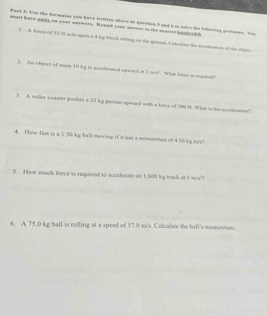 Use the formulas you have written above in question 5 and 6 to solve the following problems. You 
must have units on your answers. Round your answer to the nearest hundredth 
1. A force of 52 N acts upon a 4 kg block sitting on the ground. Calculate the acceleration of the object. 
2. An object of mass 10 kg is accelerated upward at 2m/s^2. What force is required? 
3. A roller coaster pushes a 25 kg person upward with a force of 300 N. What is the acceleration? 
4. How fast is a 1.50 kg ball moving if it has a momentum of 4.50 kg.m/s? 
5. How much force is required to accelerate an 1,800 kg truck at 3m/s^2 ? 
6. A 75.0 kg ball is rolling at a speed of 57.0 m/s. Calculate the ball’s momentum.