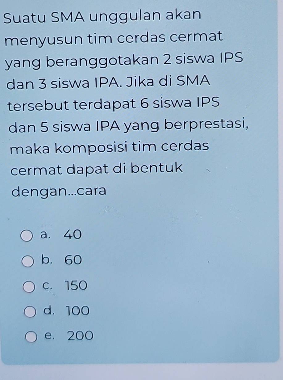 Suatu SMA unggulan akan
menyusun tim cerdas cermat
yang beranggotakan 2 siswa IPS
dan 3 siswa IPA. Jika di SMA
tersebut terdapat 6 siswa IPS
dan 5 siswa IPA yang berprestasi,
maka komposisi tim cerdas
cermat dapat di bentuk
dengan...cara
a. 40
b. 60
c. 150
d. 100
e. 200