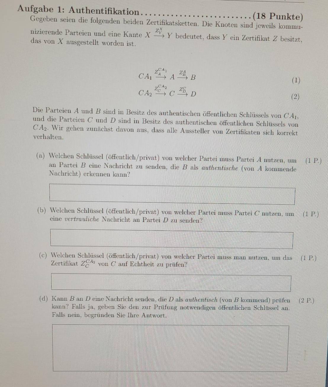 Aufgabe 1: Authentifikation (18 Punkte)
Gegeben seien die folgenden beiden Zertifikatsketten. Die Knoten sind jeweils kommu-
nizierende Parteien und eine Kante Xxrightarrow (Z_Y)^XY bedeutet, dass Y ein Zertifikat Z besitzt,
das von X ausgestellt worden ist.
CA_1xrightarrow (Z_A)^(C_1)Axrightarrow (Z_B)^AB
(1)
CA_2xrightarrow (Z_C)^(C_2)Cxrightarrow (Z_D)^CD
(2)
Die Parteien A und B sind in Besitz des authentischen öffentlichen Schlüssels von CA
und die Parteien C und D sind in Besitz des authentischen öffentlichen Schlüssels von
CA_2. Wir gehen zunächst davon aus, dass alle Aussteller von Zertifikaten sich korrekt
verhalten.
(a) Welchen Schlüssel (öffentlich/privat) von welcher Partei muss Partei .A nutzen, um (1 P.)
an Partei B eine Nachricht zu senden, die B als authentische (von A kommende
Nachricht) erkennen kann?
(b) Welchen Schlüssel (öffentlich/privat) von welcher Partei muss Partei C nutzen, um (1 P.
eine vertrauliche Nachricht an Partei D zu senden?
x_□ □ 
(c) Welchen Schlüssel (öffentlich/privat) von welcher Partei muss man mutzen, um das (1 P.)
Zertifikat Z_C^((CA_2))vonC auf Echtheit zu prüfen?
f(a+b)^2+(c°-c)^2=0)^2-
_ 
(d) Kann B an D eine Nachricht senden, die D als authentisch (von B kommend) prüfen (2P.)
kann? Falls ja, geben Sie den zur Prüfung notwendigen öffentlichen Schlüssel an.
Falls nein, begründen Sie Ihre Antwort.