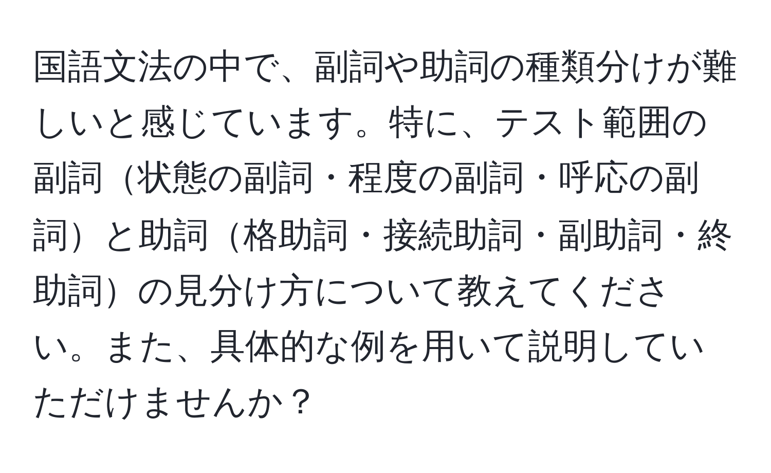 国語文法の中で、副詞や助詞の種類分けが難しいと感じています。特に、テスト範囲の副詞状態の副詞・程度の副詞・呼応の副詞と助詞格助詞・接続助詞・副助詞・終助詞の見分け方について教えてください。また、具体的な例を用いて説明していただけませんか？