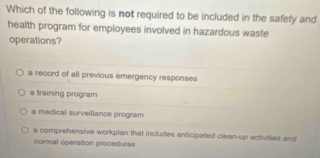 Which of the following is not required to be included in the safety and
health program for employees involved in hazardous waste
operations?
a record of all previous emergency responses
a training program
a medical surveillance program
a comprehensive workplan that includes anticipated clean-up activities and
normal operation procedures