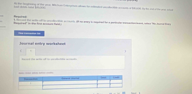 At the beginning of the year, Mitchum Enterprises allows for estimated uncollectible accounts of $16,600. By the end of the year, actual 
bad debts total $19,000. 
Required: 
t. Record the wrile-off to uncollectible accounts. (If no entry is required for a particular transaction/event, select "No Journal Entry 
Required" in the first account field.) 
inces 
View transaction list 
Journal entry worksheet 
< 1 
Record the write-off to uncollectible accounts. 
Notes Enter debits before credits 
Next