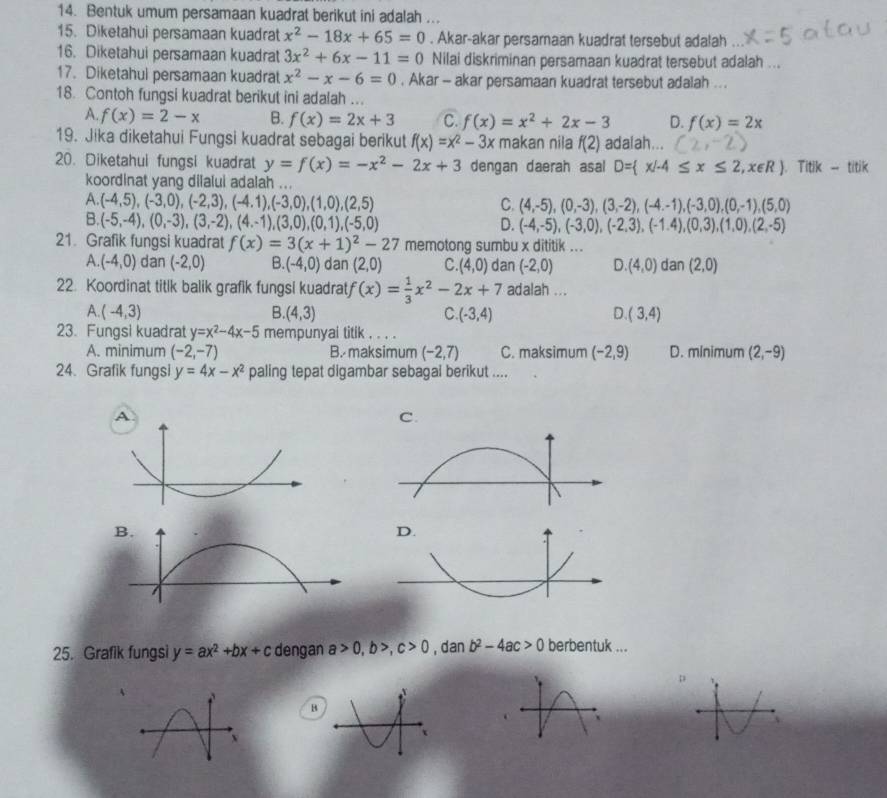 Bentuk umum persamaan kuadrat berikut ini adalah ...
15. Diketahui persamaan kuadrat x^2-18x+65=0. Akar-akar persamaan kuadrat tersebut adalah
16. Diketahui persamaan kuadrat 3x^2+6x-11=0 Nilai diskriminan persamaan kuadrat tersebut adalah ...
17. Diketahul persamaan kuadrat x^2-x-6=0. Akar - akar persamaan kuadrat tersebut adalah ...
18. Contoh fungsi kuadrat berikut ini adalah ...
A. f(x)=2-x B. f(x)=2x+3 C. f(x)=x^2+2x-3 D. f(x)=2x
19. Jika diketahui Fungsi kuadrat sebagai berikut f(x)=x^2-3x makan nila f(2) adalah...
20. Diketahui fungsi kuadrat y=f(x)=-x^2-2x+3 dengan daerah asal D= x/-4≤ x≤ 2,x∈ R .Titik-titik
koordinat yang dilalui adalah ...
A. (-4,5),(-3,0),(-2,3),(-4,1),(-3,0),(1,0),(2,5) C. (4,-5),(0,-3),(3,-2),(-4.-1),(-3,0),(0,-1),(5,0)
B. (-5,-4),(0,-3),(3,-2),(4,-1),(3,0),(0,1),(-5,0) D. (-4,-5),(-3,0),(-2,3),(-1.4),(0,3),(1,0),(2,-5)
21. Grafik fungsi kuadrat f(x)=3(x+1)^2-27 memotong sumbu x dititik ...
A. (-4,0) dan (-2,0) B. (-4,0) dan (2,0) C. (4,0) dan (-2,0) D (4,0) dan (2,0)
22. Koordinat titik balik grafik fungsi kuadrat f(x)= 1/3 x^2-2x+7 adalah ...
A (-4,3)
B. (4,3) C. (-3,4) D. (3,4)
23. Fungsi kuadrat y=x^2-4x-5 mempunyai titik , . . .
A. minimum (-2,-7) B. maksimum (-2,7) C. maksimum (-2,9) D. minimum (2,-9)
24. Grafik fungsi y=4x-x^2 paling tepat digambar sebagal berikut ....
A
C.
B.
D.
25. Grafik fungsi y=ax^2+bx+c dengan a>0,b>,c>0,danb^2-4ac>0 berbentuk ...
p
è
B
x