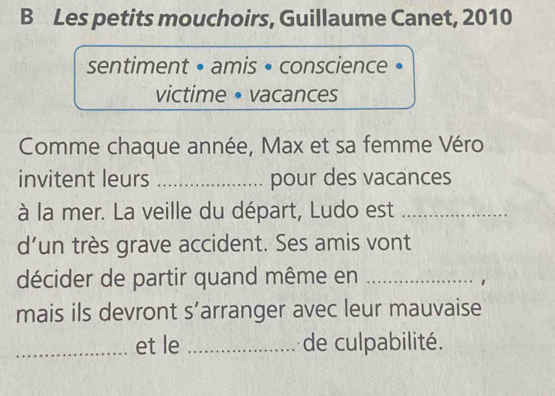 Les petits mouchoirs, Guillaume Canet, 2010 
sentiment • amis • conscience • 
victime • vacances 
Comme chaque année, Max et sa femme Véro 
invitent leurs _pour des vacances 
à la mer. La veille du départ, Ludo est_ 
d’un très grave accident. Ses amis vont 
décider de partir quand même en_ 
mais ils devront s’arranger avec leur mauvaise 
_et le _de culpabilité.