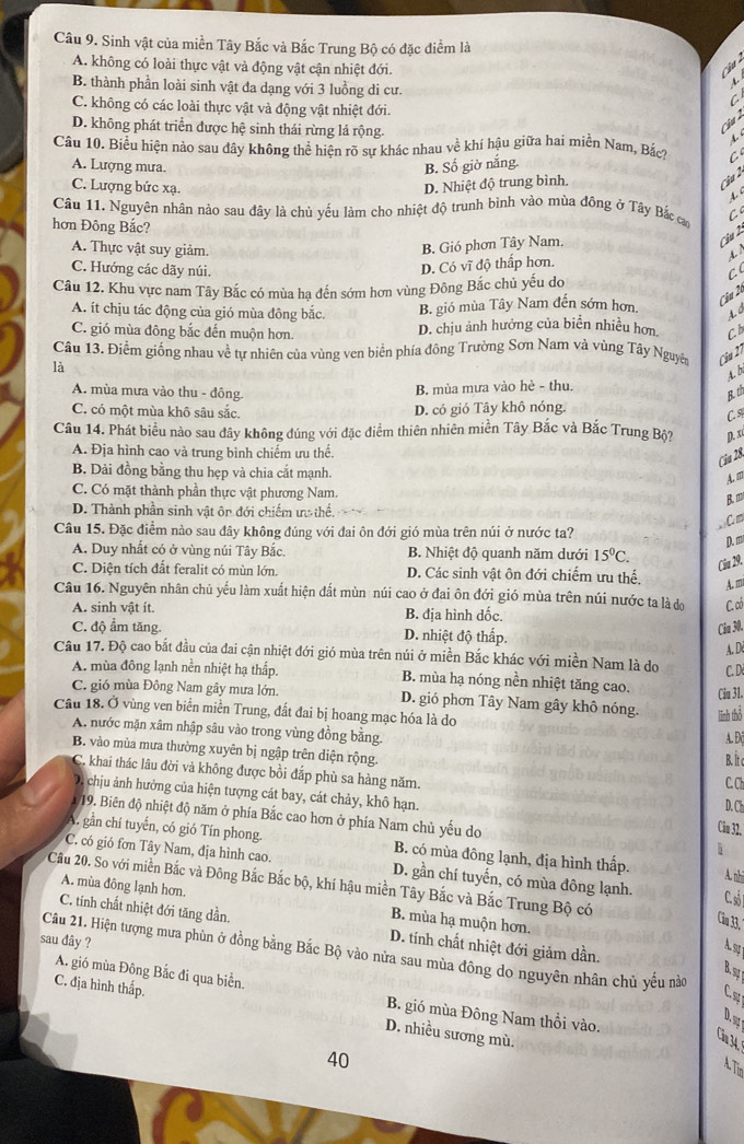Sinh vật của miền Tây Bắc và Bắc Trung Bộ có đặc điểm là
A. không có loài thực vật và động vật cận nhiệt đới. ``  a
B. thành phần loài sinh vật đa dạng với 3 luồng di cư.
C. không có các loài thực vật và động vật nhiệt đới.
D. không phát triển được hệ sinh thái rừng lá rộng.
cậ a  2 
4. 
Câu 10. Biểu hiện nảo sau dây không thể hiện rõ sự khác nhau về khí hậu giữa hai miền Nam, Bắc? C
B. Số giờ nắng.
A. Lượng mưa. t
C. Lượng bức xạ. D. Nhiệt độ trung bình.
Cha 2
Câu 11. Nguyên nhân nào sau đây là chủ yếu làm cho nhiệt độ trunh bình vào mùa đông ở Tây Bắc cao C
hơn Đông Bắc?
A. Thực vật suy giảm. B. Gió phơn Tây Nam
C u 2
4. /
D. Có vĩ độ thấp hơn.
C. Hướng các dãy núi. C (
Câu 12. Khu vực nam Tây Bắc có mùa hạ đến sớm hơn vùng Đông Bắc chủ yếu do
A. ít chịu tác động của gió mùa đông bắc. B. gió mùa Tây Nam đến sớm hơn
Cầu 2
C. gió mùa đông bắc đến muộn hơn. D. chịu ảnh hưởng của biển nhiều hơn Cb
Câu 13. Điểm giống nhau về tự nhiên của vùng ven biển phía đông Trường Sơn Nam và vùng Tây Nguyên Câu 2ỉ
là
A. b
B. mùa mưa vào hè - thu.
A. mùa mưa vào thu - đông. Bth
C. có một mùa khô sâu sắc.
D. có gió Tây khô nóng.
C. %
Câu 14. Phát biểu nào sau đây không đúng với đặc điểm thiên nhiên miền Tây Bắc và Bắc Trung Bộ? p. x
A. Địa hình cao và trung bình chiếm ưu thể.
Cia 28.
B. Dải đồng bằng thu hẹp và chia cắt mạnh.
A. m
C. Có mặt thành phần thực vật phương Nam
B.m
D. Thành phần sinh vật ôr đới chiếm ượ thế.
C m
Câu 15. Đặc điểm nào sau đây không đúng với đai ôn đới gió mùa trên núi ở nước ta?
D. m
A. Duy nhất có ở vùng núi Tây Bắc. B. Nhiệt độ quanh năm dưới 15^0C.
Cầu 29.
C. Diện tích đất feralit có mùn lớn. D. Các sinh vật ôn đới chiếm ưu thế. A. m
Câu 16. Nguyên nhân chủ yếu làm xuất hiện đất mùn núi cao ở đai ôn đới gió mùa trên núi nước ta là do C. có
A. sinh vật ít. B. địa hình dốc.
C. độ ẩm tăng. D. nhiệt độ thấp.
Cu 30.
A. D
Câu 17. Độ cao bắt đầu của đai cận nhiệt đới gió mùa trên núi ở miền Bắc khác với miền Nam là do C. D
A. mùa đông lạnh nền nhiệt hạ thấp. B. mùa hạ nóng nền nhiệt tăng cao. Câu 31.
C. gió mùa Đông Nam gây mưa lớn. D. gió phơn Tây Nam gây khô nóng. linh thổ
Câu 18. Ở vùng ven biển miền Trung, đất đai bị hoang mạc hóa là do
A. nước mặn xâm nhập sâu vào trong vùng đồng bằng. A. Đ(
B. vào mùa mưa thường xuyên bị ngập trên diện rộng.
B. Ít c
C. khai thác lâu đời và không được bồi đắp phù sa hàng năm. D. Ch
C C
D chịu ảnh hưởng của hiện tượng cát bay, cát chảy, khô hạn. Câu 32.
19. Biên độ nhiệt độ năm ở phía Bắc cao hơn ở phía Nam chủ yếu do
A. gần chí tuyến, có gió Tín phong. B. có mùa đông lạnh, địa hình thấp.
C. có gió fơn Tây Nam, địa hình cao. D. gần chí tuyến, có mùa đông lạnh. C. số 1 A. nhi
Cầu 20. So với miền Bắc và Đông Bắc Bắc bộ, khí hậu miền Tây Bắc và Bắc Trung Bộ có
A. mùa đông lạnh hơn. B. mùa hạ muộn hơn.
C. tính chất nhiệt đới tăng dần.
Câu 33.
sau đây ?
Câu 21. Hiện tượng mưa phùn ở đồng bằng Bắc Bộ vào nửa sau mùa đông do nguyên nhân chủ yếu nào D. tính chất nhiệt đới giảm dần.
A.9;
B.syr
C. địa hình thấp.
Cs
A. gió mùa Đông Bắc đi qua biển. B. gió mùa Đông Nam thổi vào.
D. s 
D. nhiều sương mù.
Căm 34.
40
A. Tim