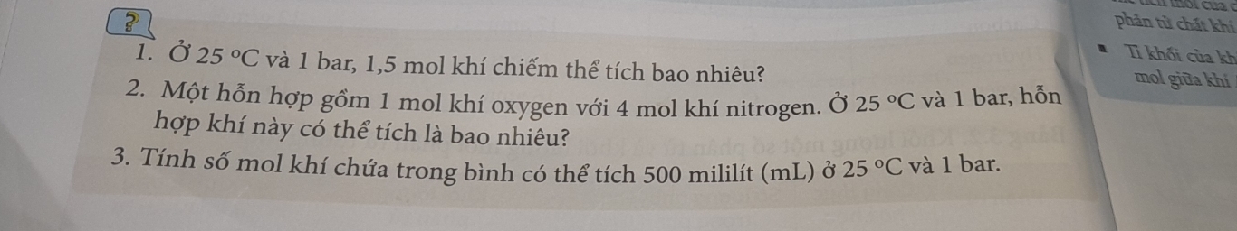 ? phản tử chất khí 
Tỉ khối của kh 
1 Ở 25°C và 1 bar, 1,5 mol khí chiếm thể tích bao nhiêu? 
mol giữa khí 
2. Một hỗn hợp gồm 1 mol khí oxygen với 4 mol khí nitrogen. Ở 25°C và 1 bar, hỗn 
hợp khí này có thể tích là bao nhiêu? 
3. Tính số mol khí chứa trong bình có thể tích 500 mililít (mL) ở 25°C và 1 bar.