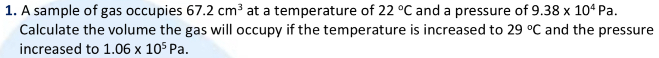 A sample of gas occupies 67.2cm^3 at a temperature of 22°C and a pressure of 9.38* 10^4Pa. 
Calculate the volume the gas will occupy if the temperature is increased to 29°C and the pressure 
increased to 1.06* 10^5Pa.