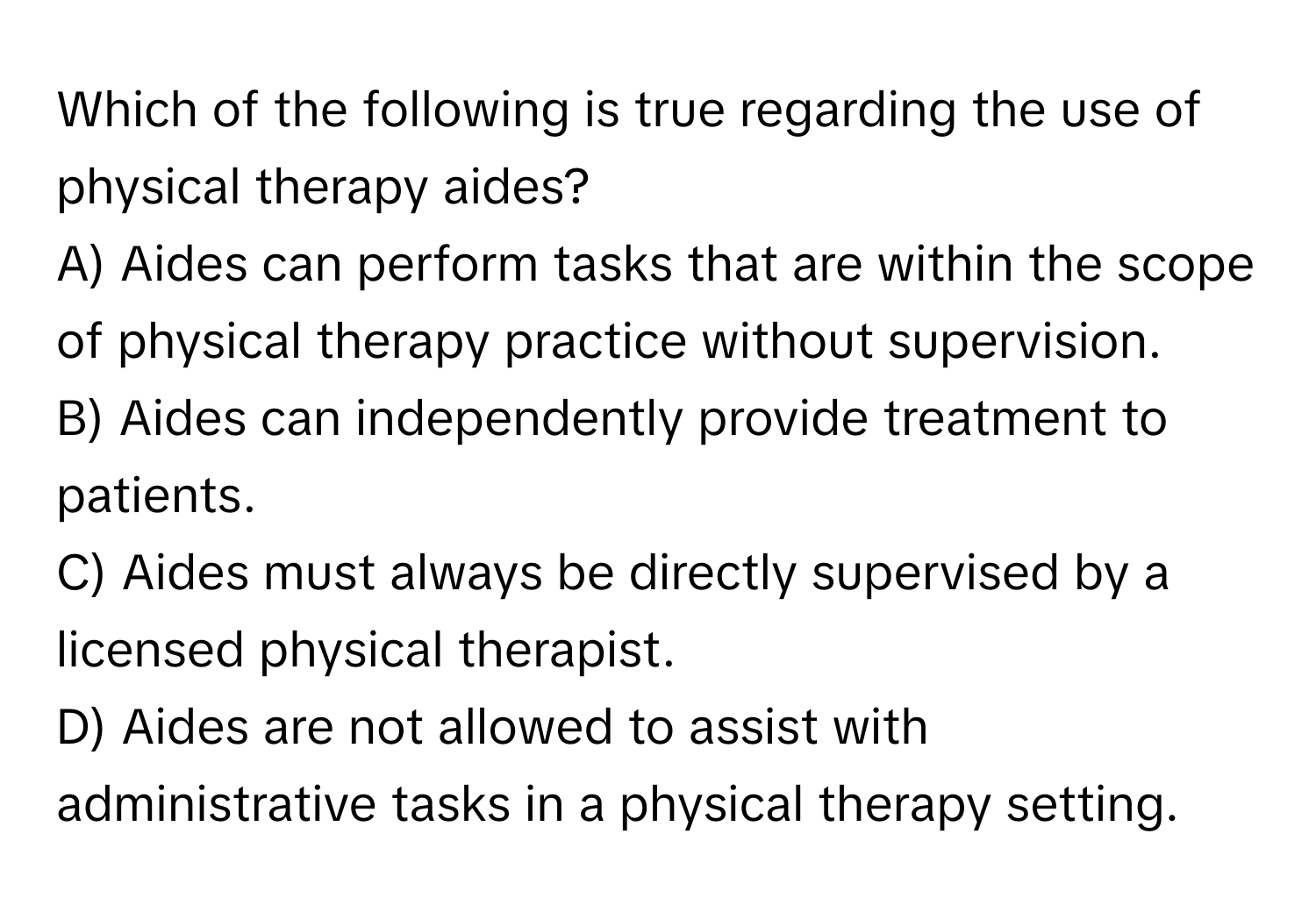 Which of the following is true regarding the use of physical therapy aides?

A) Aides can perform tasks that are within the scope of physical therapy practice without supervision. 
B) Aides can independently provide treatment to patients. 
C) Aides must always be directly supervised by a licensed physical therapist. 
D) Aides are not allowed to assist with administrative tasks in a physical therapy setting.